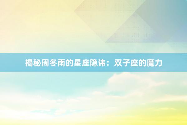揭秘周冬雨的星座隐讳：双子座的魔力